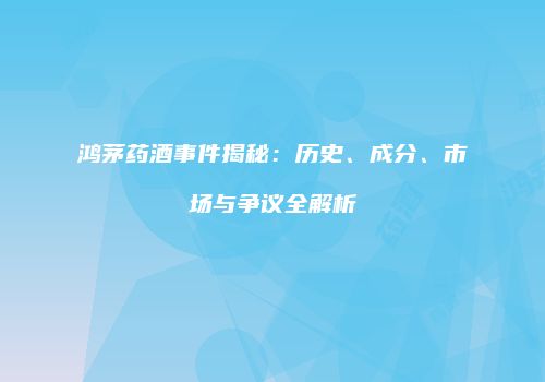 鸿茅药酒事件揭秘：历史、成分、市场与争议全解析