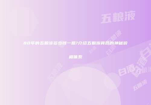 80年的五粮液多少钱一瓶?介绍五粮液背后的神秘价格体系