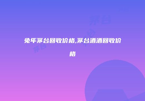 兔年茅台回收价格,茅台酒酒回收价格