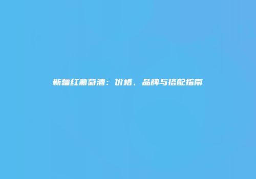 新疆红葡萄酒：价格、品牌与搭配指南