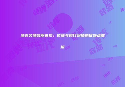 酒类装酒容器选择：传统与现代材质的优缺点解析