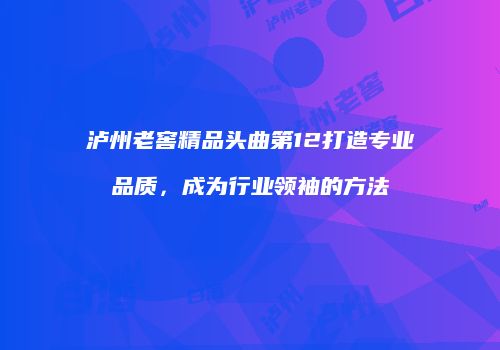 泸州老窖精品头曲第12打造专业品质，成为行业领袖的方法