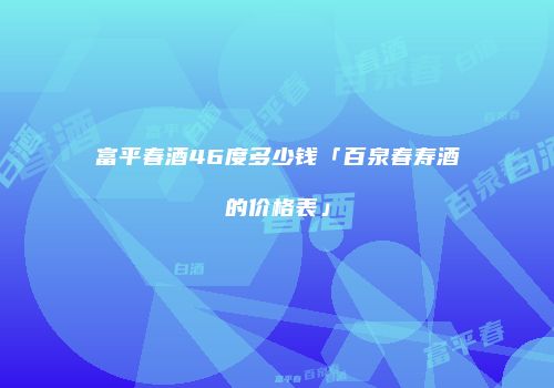 富平春酒46度多少钱「百泉春寿酒的价格表」