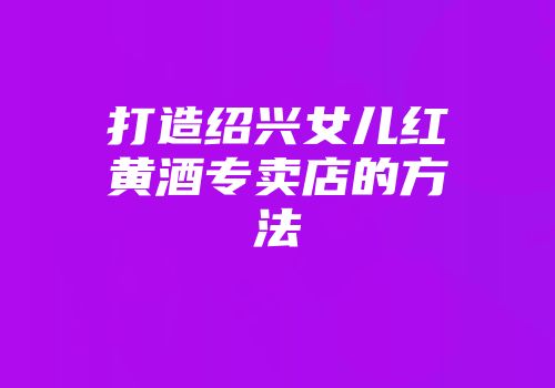 打造绍兴女儿红黄酒专卖店的方法