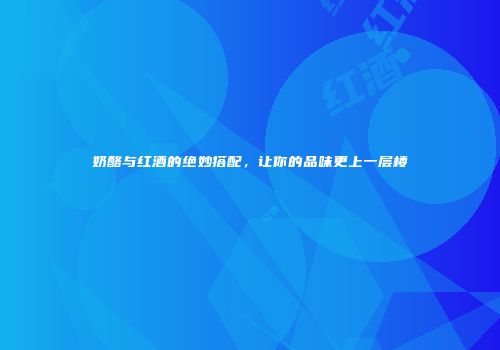 奶酪与红酒的绝妙搭配，让你的品味更上一层楼