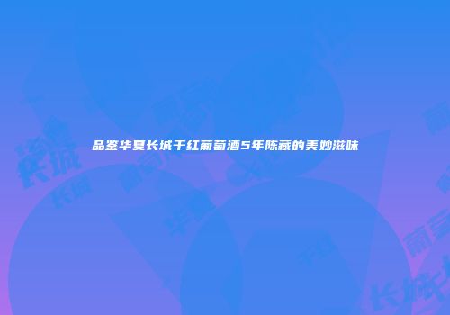 品鉴华夏长城干红葡萄酒5年陈藏的美妙滋味