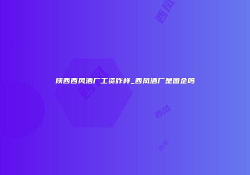 陕西西风酒厂工资咋样_西凤酒厂是国企吗