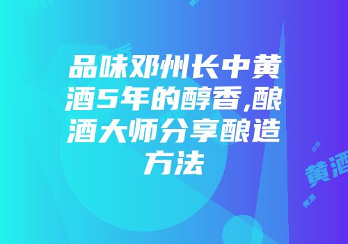 品味邓州长中黄酒5年的醇香,酿酒大师分享酿造方法