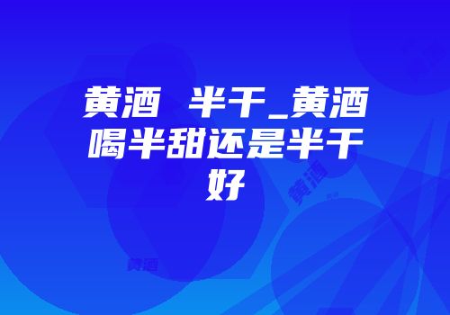 黄酒 半干_黄酒喝半甜还是半干好