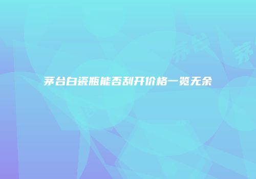 茅台白瓷瓶能否刮开价格一览无余