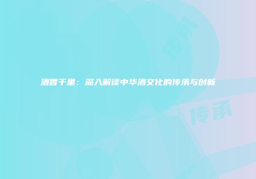 酒香千里：深入解读中华酒文化的传承与创新