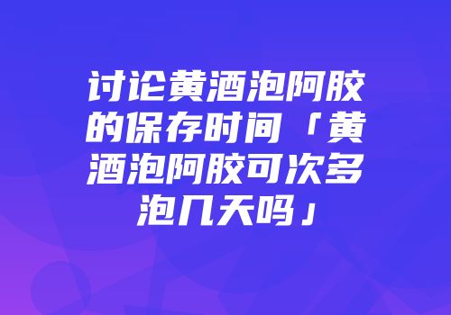 讨论黄酒泡阿胶的保存时间「黄酒泡阿胶可次多泡几天吗」