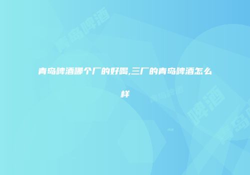 青岛啤酒哪个厂的好喝,三厂的青岛啤酒怎么样