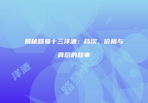 揭秘路易十三洋酒：档次、价格与背后的故事