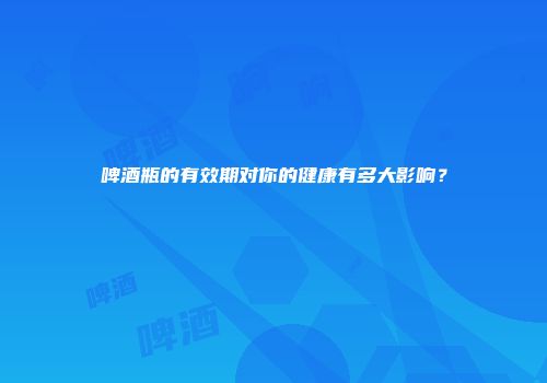 啤酒瓶的有效期对你的健康有多大影响？