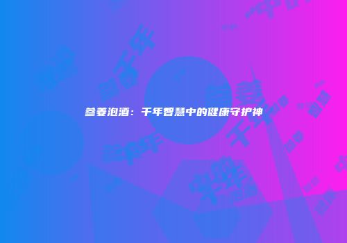 参姜泡酒：千年智慧中的健康守护神