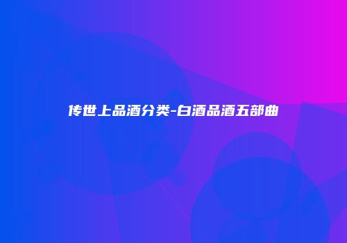 传世上品酒分类-白酒品酒五部曲