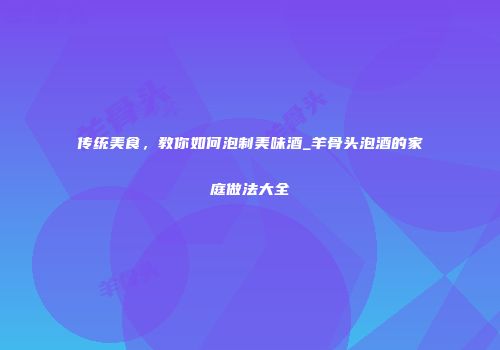 传统美食，教你如何泡制美味酒_羊骨头泡酒的家庭做法大全