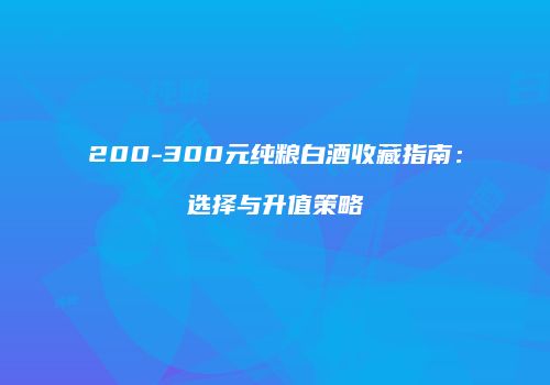 200-300元纯粮白酒收藏指南：选择与升值策略