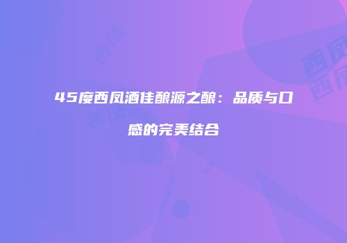 45度西凤酒佳酿源之酿：品质与口感的完美结合