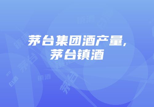 茅台集团酒产量,茅台镇酒