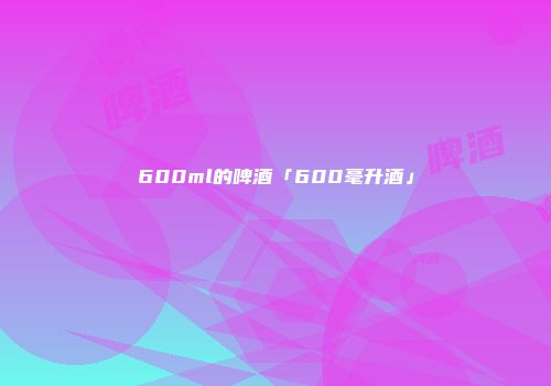 600ml的啤酒「600毫升酒」