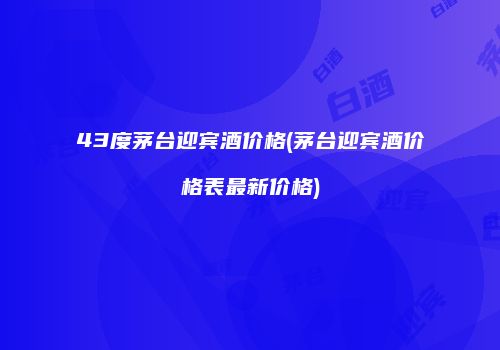 43度茅台迎宾酒价格(茅台迎宾酒价格表最新价格)