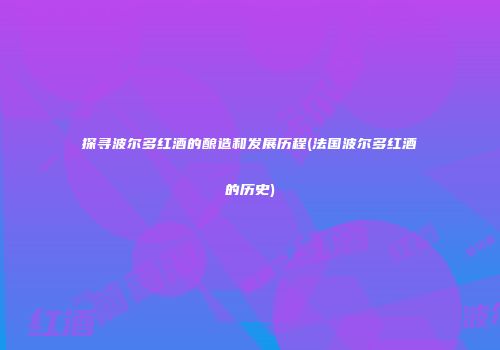 探寻波尔多红酒的酿造和发展历程(法国波尔多红酒的历史)