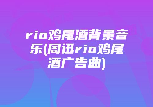 rio鸡尾酒背景音乐(周迅rio鸡尾酒广告曲)