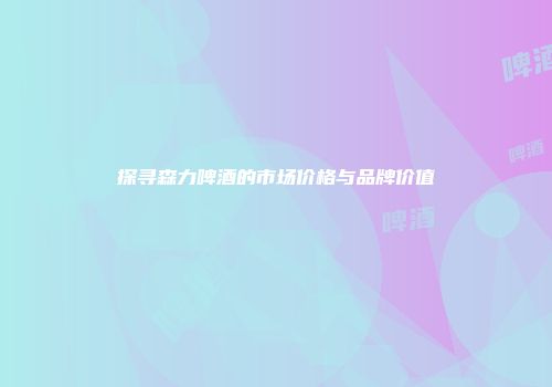 探寻森力啤酒的市场价格与品牌价值