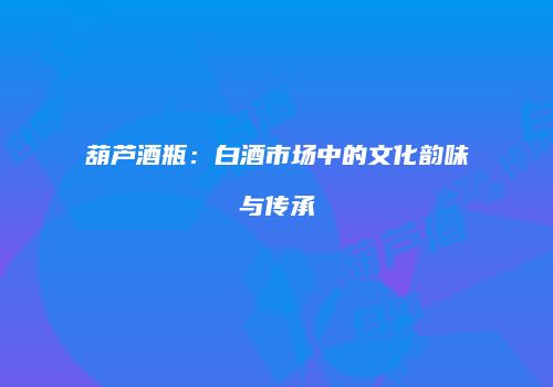 葫芦酒瓶：白酒市场中的文化韵味与传承