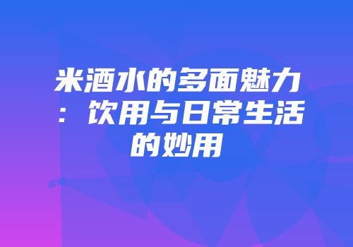 米酒水的多面魅力：饮用与日常生活的妙用