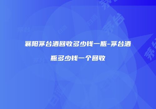 襄阳茅台酒回收多少钱一瓶-茅台酒瓶多少钱一个回收