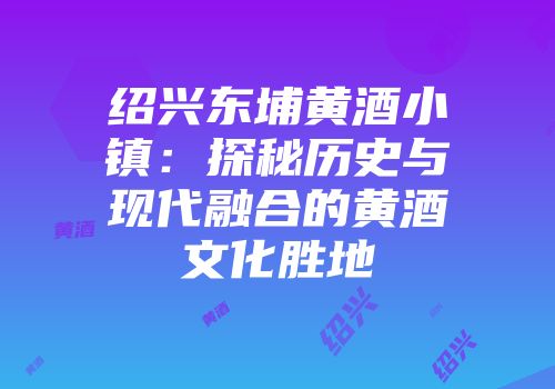 绍兴东埔黄酒小镇：探秘历史与现代融合的黄酒文化胜地