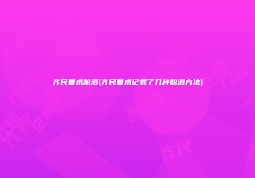 齐民要术酿酒(齐民要术记载了几种酿酒方法)
