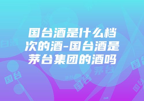 国台酒是什么档次的酒-国台酒是茅台集团的酒吗
