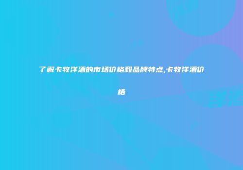 了解卡牧洋酒的市场价格和品牌特点,卡牧洋酒价格