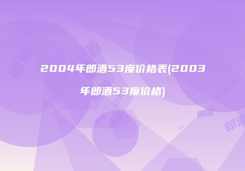 2004年郎酒53度价格表(2003年郎酒53度价格)