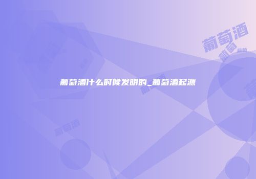葡萄酒什么时候发明的_葡萄酒起源