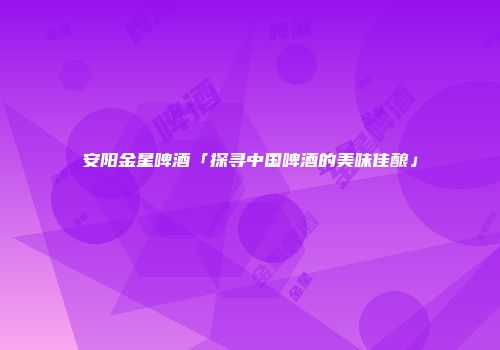 安阳金星啤酒「探寻中国啤酒的美味佳酿」