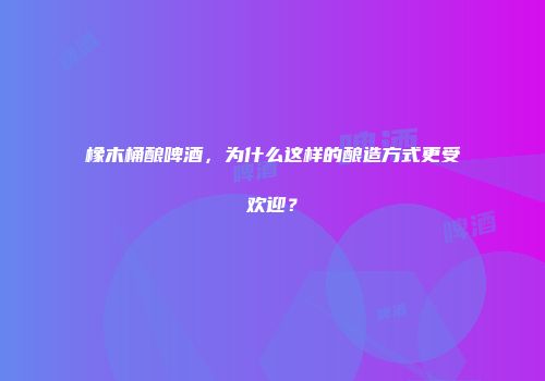 橡木桶酿啤酒，为什么这样的酿造方式更受欢迎？