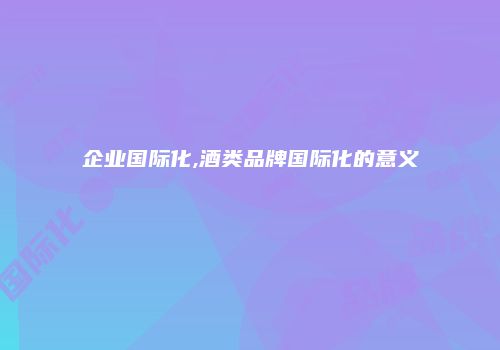 企业国际化,酒类品牌国际化的意义