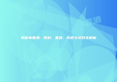揭秘龟鹿酒：原料、星级、历史与功效全解析