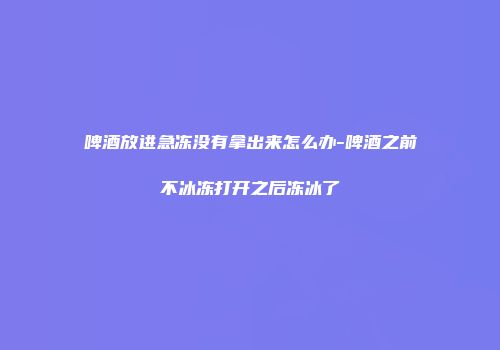 啤酒放进急冻没有拿出来怎么办-啤酒之前不冰冻打开之后冻冰了