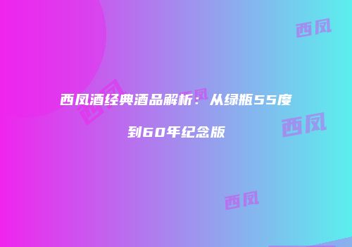 西凤酒经典酒品解析：从绿瓶55度到60年纪念版