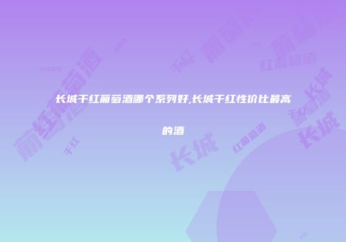 长城干红葡萄酒哪个系列好,长城干红性价比最高的酒