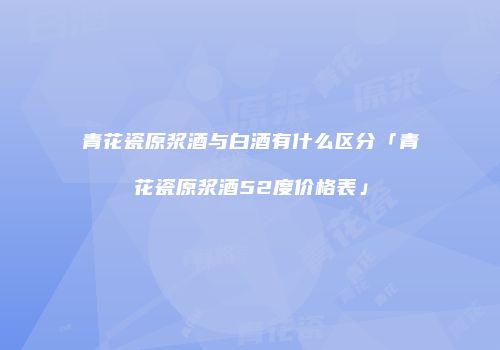 青花瓷原浆酒与白酒有什么区分「青花瓷原浆酒52度价格表」