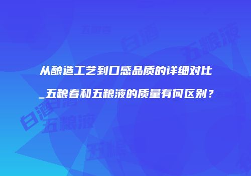 从酿造工艺到口感品质的详细对比_五粮春和五粮液的质量有何区别？