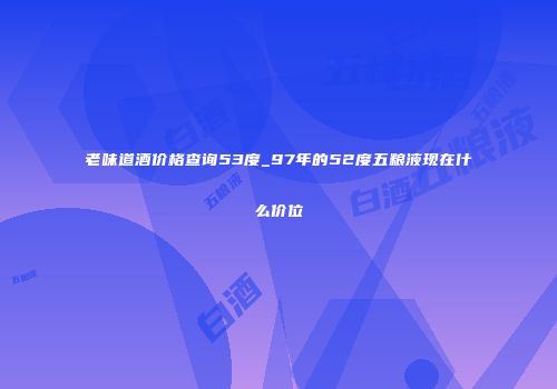 老味道酒价格查询53度_97年的52度五粮液现在什么价位