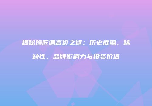 揭秘珍匠酒高价之谜：历史底蕴、稀缺性、品牌影响力与投资价值